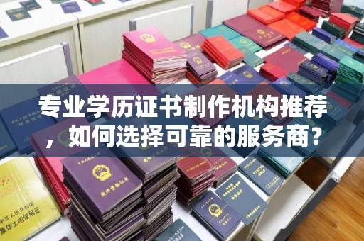 溧阳专业学历证书制作机构推荐，如何选择可靠的服务商？